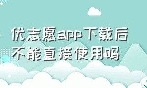 优志愿app下载后不能直接使用吗