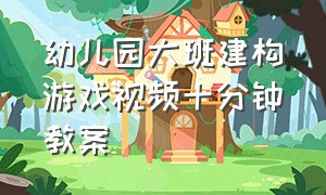 幼儿园大班建构游戏视频十分钟教案