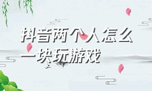 抖音两个人怎么一块玩游戏