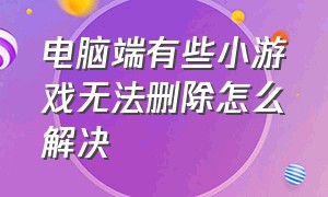 电脑端有些小游戏无法删除怎么解决