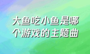 大鱼吃小鱼是哪个游戏的主题曲