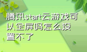 腾讯start云游戏可以全屏吗怎么设置不了