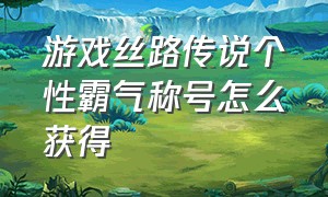 游戏丝路传说个性霸气称号怎么获得