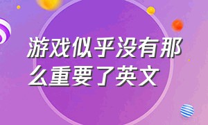 游戏似乎没有那么重要了英文