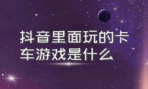 抖音里面玩的卡车游戏是什么