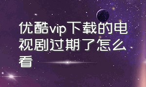 优酷vip下载的电视剧过期了怎么看