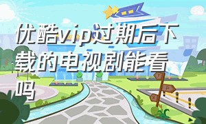 优酷vip过期后下载的电视剧能看吗