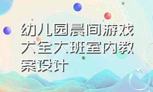 幼儿园晨间游戏大全大班室内教案设计