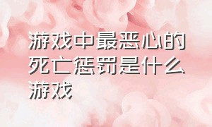 游戏中最恶心的死亡惩罚是什么游戏