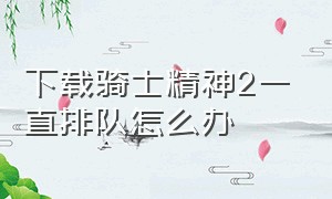 下载骑士精神2一直排队怎么办