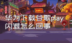 华为下载谷歌play闪退怎么回事