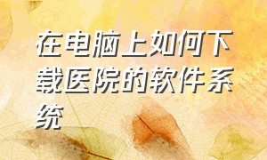 在电脑上如何下载医院的软件系统