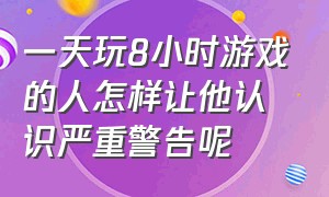 一天玩8小时游戏的人怎样让他认识严重警告呢