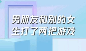 男朋友和别的女生打了两把游戏