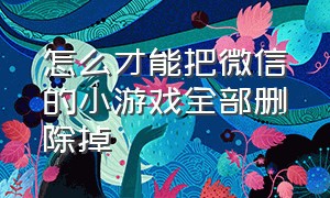 怎么才能把微信的小游戏全部删除掉