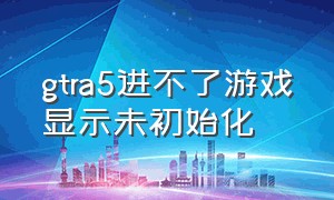 gtra5进不了游戏显示未初始化