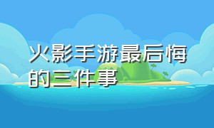 火影手游最后悔的三件事