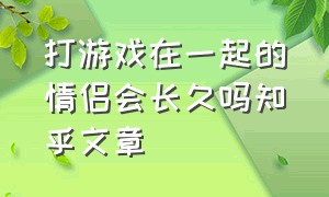 打游戏在一起的情侣会长久吗知乎文章