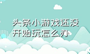 头条小游戏还没开始玩怎么办