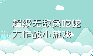 超级无敌贪吃蛇大作战小游戏