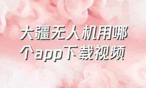 大疆无人机用哪个app下载视频