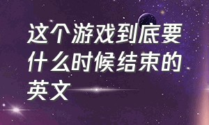 这个游戏到底要什么时候结束的英文