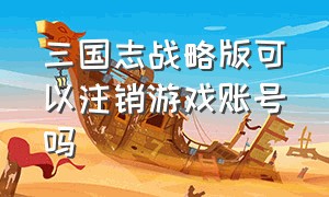 三国志战略版可以注销游戏账号吗