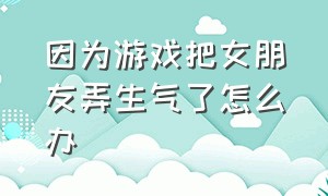 因为游戏把女朋友弄生气了怎么办