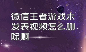 微信王者游戏未发表视频怎么删除啊