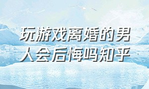 玩游戏离婚的男人会后悔吗知乎