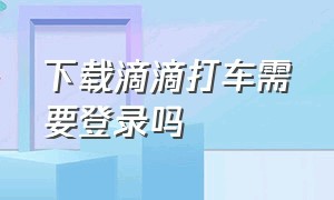 下载滴滴打车需要登录吗