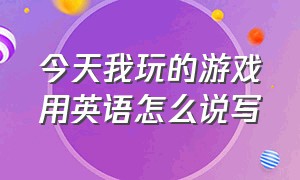 今天我玩的游戏用英语怎么说写