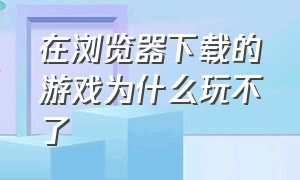 在浏览器下载的游戏为什么玩不了