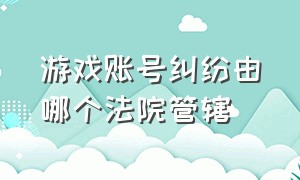 游戏账号纠纷由哪个法院管辖