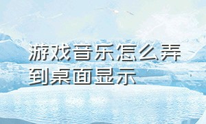 游戏音乐怎么弄到桌面显示