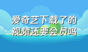 爱奇艺下载了的视频还要会员吗