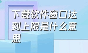 下载软件窗口达到上限是什么意思