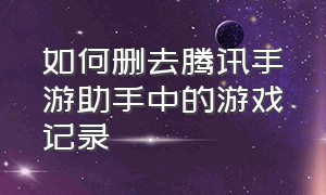 如何删去腾讯手游助手中的游戏记录