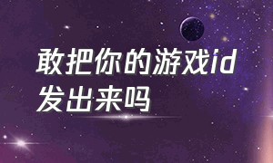 敢把你的游戏id发出来吗