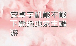 安卓手机能不能下载绝地求生端游