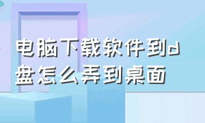 电脑下载软件到d盘怎么弄到桌面