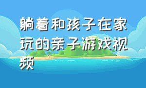 躺着和孩子在家玩的亲子游戏视频