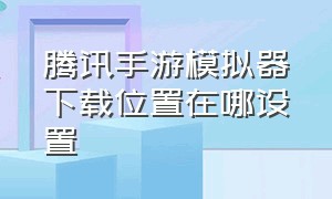 腾讯手游模拟器下载位置在哪设置