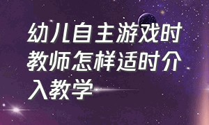 幼儿自主游戏时教师怎样适时介入教学