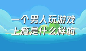 一个男人玩游戏上瘾是什么样的