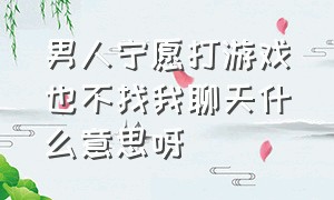 男人宁愿打游戏也不找我聊天什么意思呀