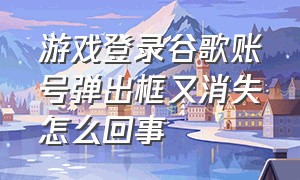 游戏登录谷歌账号弹出框又消失怎么回事