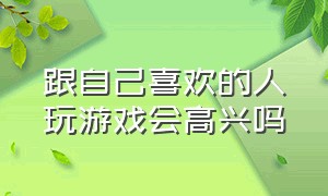 跟自己喜欢的人玩游戏会高兴吗