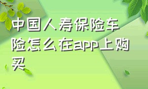 中国人寿保险车险怎么在app上购买