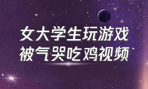 女大学生玩游戏被气哭吃鸡视频